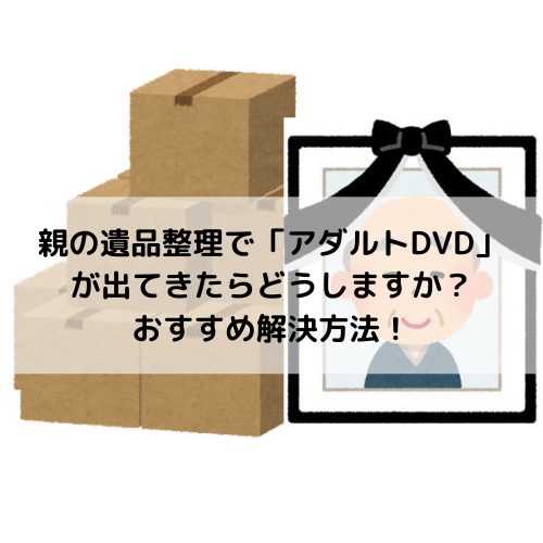 親の遺品整理で「アダルトDVD」が出てきたときのおすすめ解決方法！